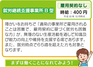 就労継続支援事業所B型 障がいをお持ちで「通常の事業所で雇用されることは困難で、雇用契約に基づく就労も困難な方」が、無理のない生産活動を通して知識及び能力の向上や維持を支援する場であります。また、就労時点で65歳を超えた方も対象となります。
