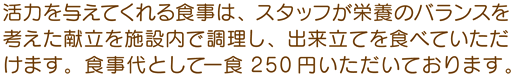 活力を与えてくれる食事は、スタッフが栄養のバランスを考えた献立を施設内で調理し、出来立てを食べていただけます。 食事代として一食200円いただいております。